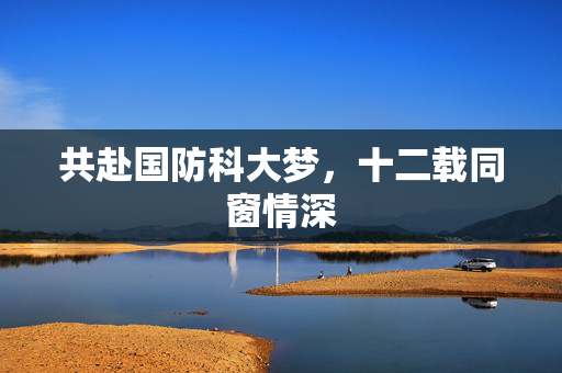 共赴国防科大梦，十二载同窗情深