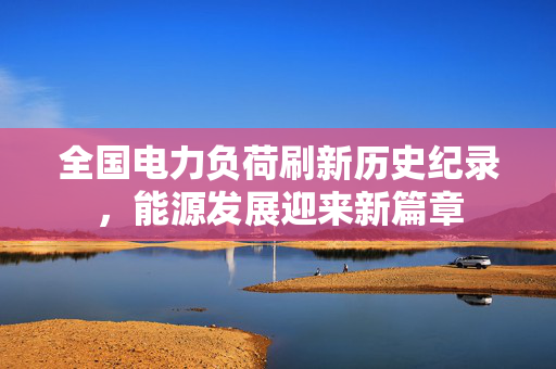 全国电力负荷刷新历史纪录，能源发展迎来新篇章