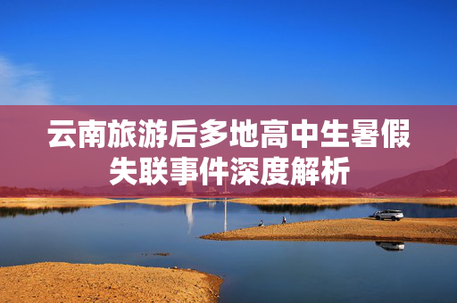 云南旅游后多地高中生暑假失联事件深度解析