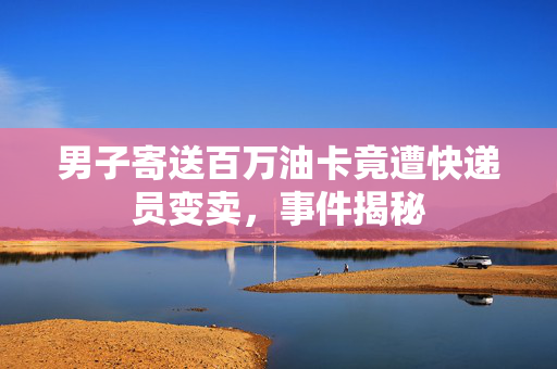 男子寄送百万油卡竟遭快递员变卖，事件揭秘