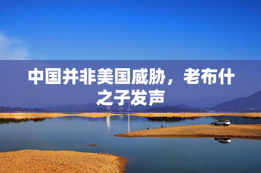 中国并非美国威胁，老布什之子发声