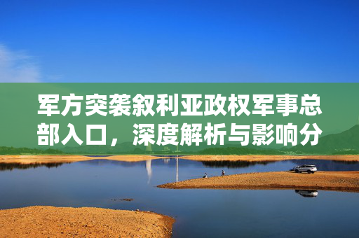军方突袭叙利亚政权军事总部入口，深度解析与影响分析