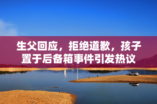 生父回应，拒绝道歉，孩子置于后备箱事件引发热议