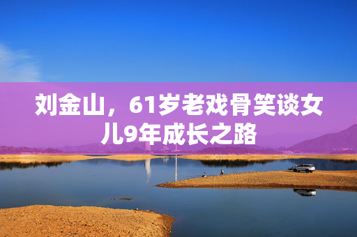 刘金山，61岁老戏骨笑谈女儿9年成长之路