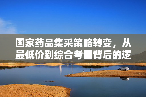 国家药品集采策略转变，从最低价到综合考量背后的逻辑与深远影响