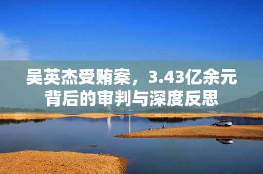 吴英杰受贿案，3.43亿余元背后的审判与深度反思