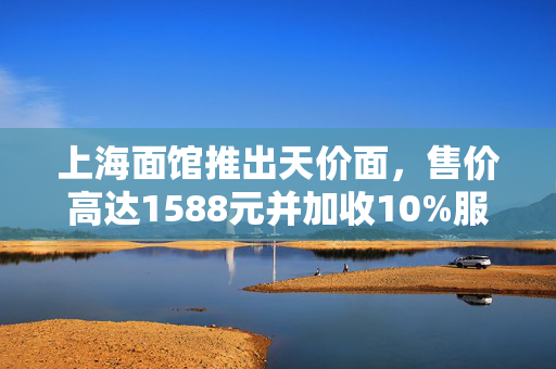 上海面馆推出天价面，售价高达1588元并加收10%服务费