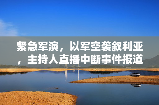 紧急军演，以军空袭叙利亚，主持人直播中断事件报道