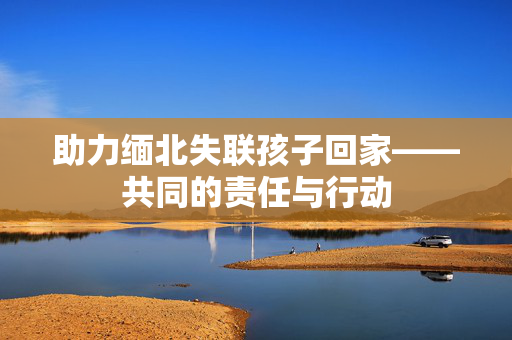 助力缅北失联孩子回家——共同的责任与行动