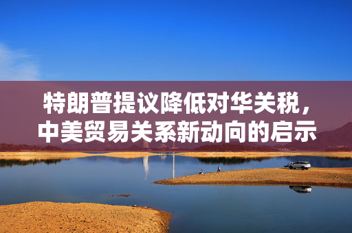 特朗普提议降低对华关税，中美贸易关系新动向的启示