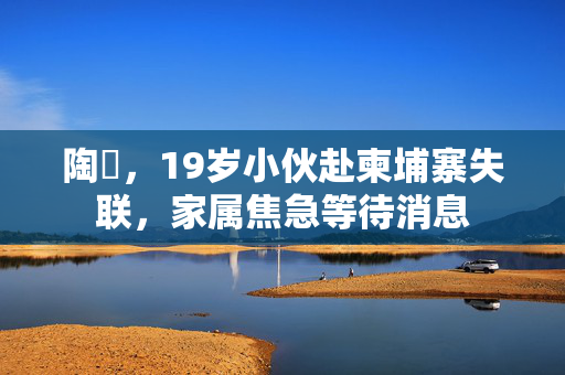 陶喆，19岁小伙赴柬埔寨失联，家属焦急等待消息