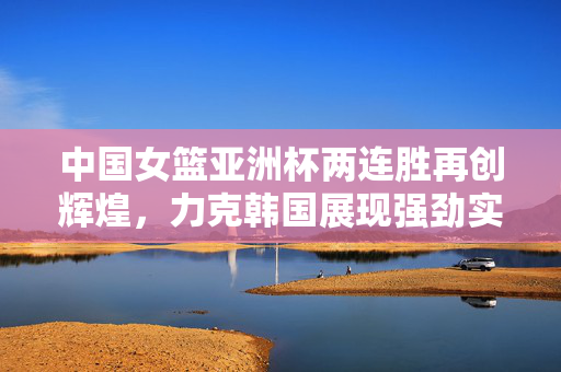 中国女篮亚洲杯两连胜再创辉煌，力克韩国展现强劲实力