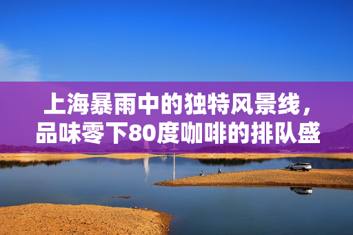 上海暴雨中的独特风景线，品味零下80度咖啡的排队盛景
