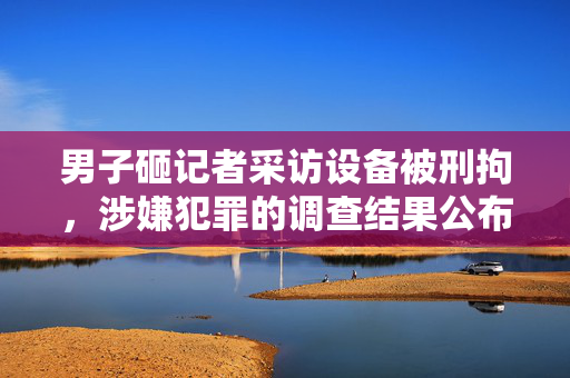 男子砸记者采访设备被刑拘，涉嫌犯罪的调查结果公布