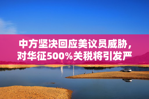 中方坚决回应美议员威胁，对华征500%关税将引发严重后果
