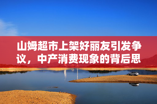 山姆超市上架好丽友引发争议，中产消费现象的背后思考