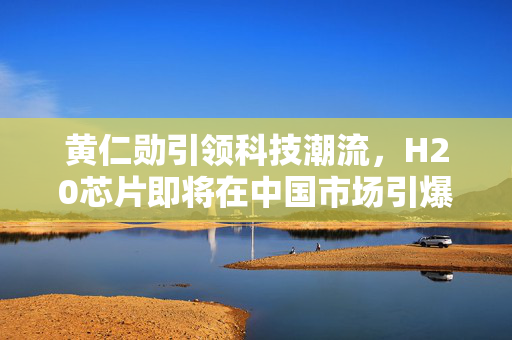 黄仁勋引领科技潮流，H20芯片即将在中国市场引爆销售热潮