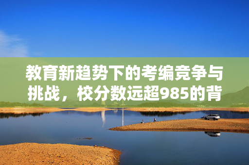 教育新趋势下的考编竞争与挑战，校分数远超985的背后思考