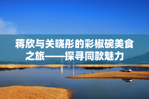 蒋欣与关晓彤的彩椒碗美食之旅——探寻同款魅力