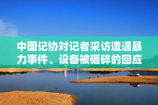 中国记协对记者采访遭遇暴力事件、设备被砸碎的回应