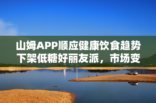 山姆APP顺应健康饮食趋势下架低糖好丽友派，市场变革的缩影