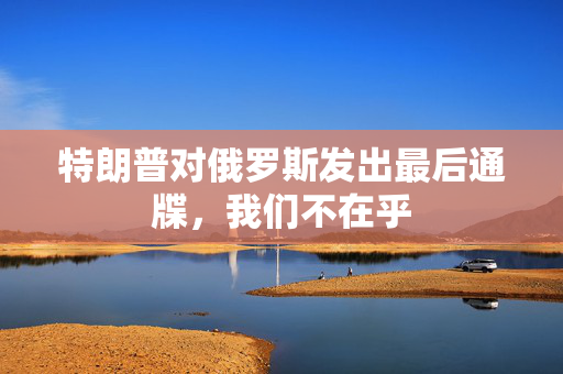 特朗普对俄罗斯发出最后通牒，我们不在乎