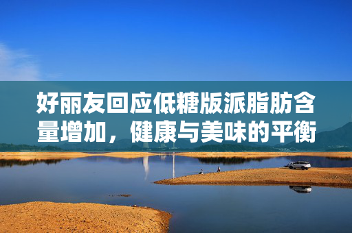 好丽友回应低糖版派脂肪含量增加，健康与美味的平衡之道