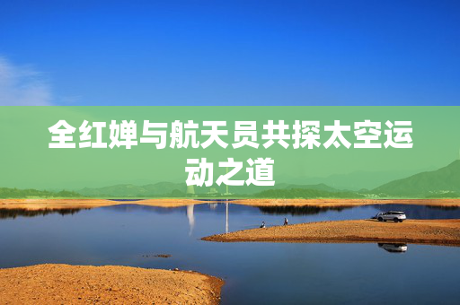 全红婵与航天员共探太空运动之道