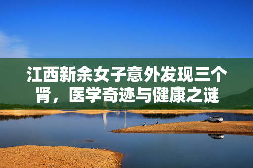 江西新余女子意外发现三个肾，医学奇迹与健康之谜