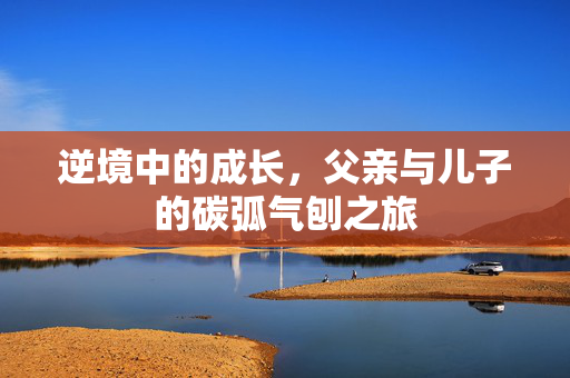 逆境中的成长，父亲与儿子的碳弧气刨之旅