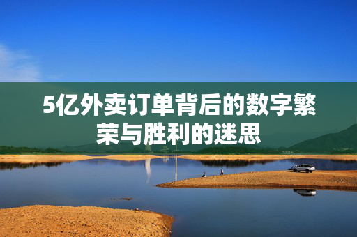 5亿外卖订单背后的数字繁荣与胜利的迷思