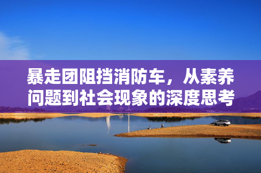 暴走团阻挡消防车，从素养问题到社会现象的深度思考
