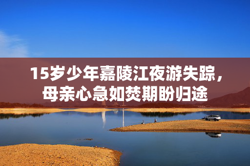 15岁少年嘉陵江夜游失踪，母亲心急如焚期盼归途