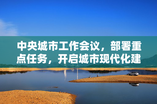 中央城市工作会议，部署重点任务，开启城市现代化建设新篇章