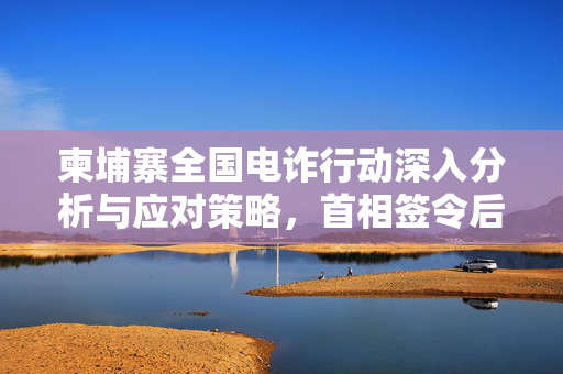 柬埔寨全国电诈行动深入分析与应对策略，首相签令后的行动计划