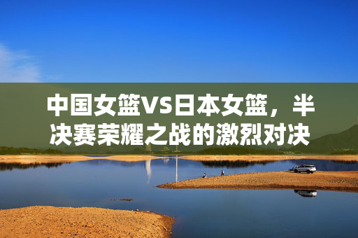 中国女篮VS日本女篮，半决赛荣耀之战的激烈对决