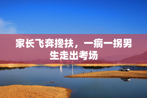 家长飞奔搀扶，一瘸一拐男生走出考场