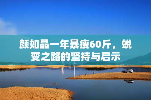 颜如晶一年暴瘦60斤，蜕变之路的坚持与启示
