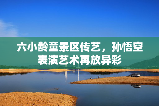 六小龄童景区传艺，孙悟空表演艺术再放异彩