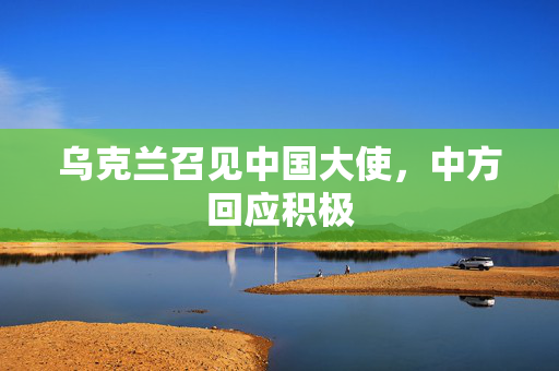 乌克兰召见中国大使，中方回应积极
