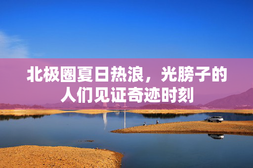 北极圈夏日热浪，光膀子的人们见证奇迹时刻