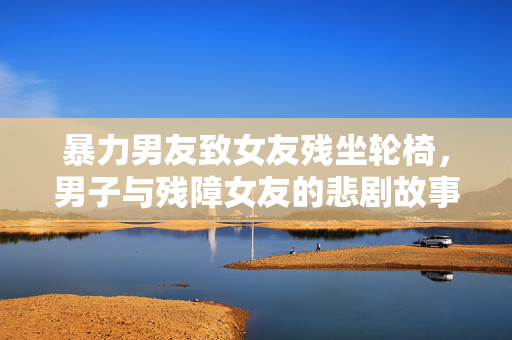 暴力男友致女友残坐轮椅，男子与残障女友的悲剧故事