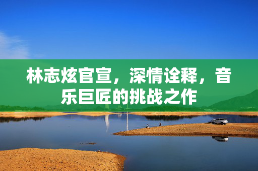 林志炫官宣，深情诠释，音乐巨匠的挑战之作