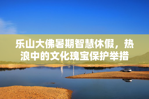 乐山大佛暑期智慧休假，热浪中的文化瑰宝保护举措