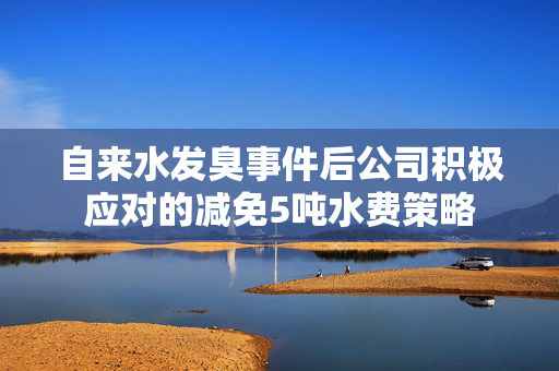 自来水发臭事件后公司积极应对的减免5吨水费策略