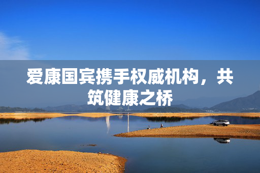 爱康国宾携手权威机构，共筑健康之桥