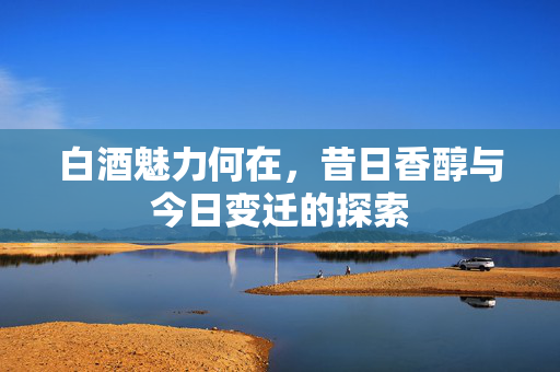 白酒魅力何在，昔日香醇与今日变迁的探索