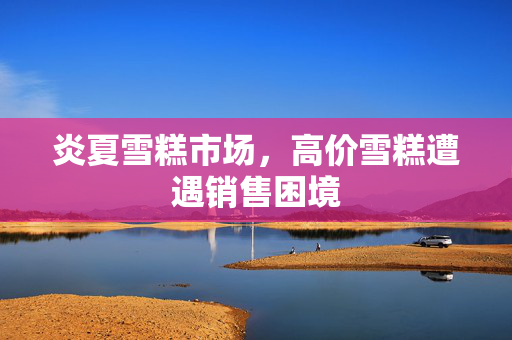 炎夏雪糕市场，高价雪糕遭遇销售困境
