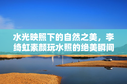 水光映照下的自然之美，李绮虹素颜玩水照的绝美瞬间