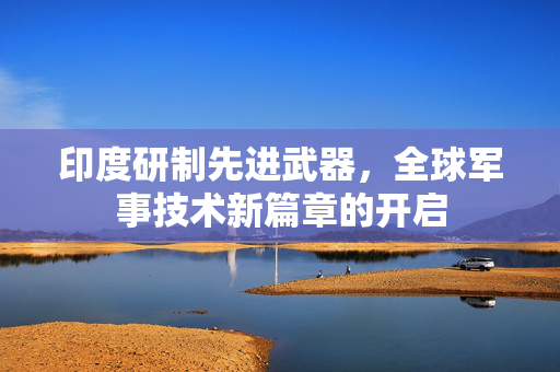 印度研制先进武器，全球军事技术新篇章的开启
